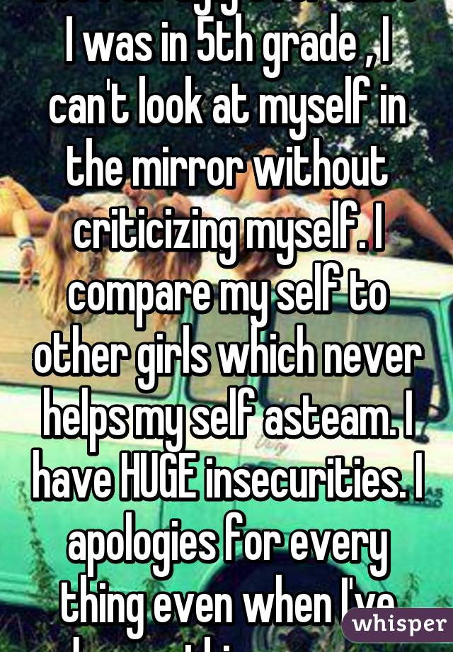 I've felt ugly ever since I was in 5th grade , I can't look at myself in the mirror without criticizing myself. I compare my self to other girls which never helps my self asteam. I have HUGE insecurities. I apologies for every thing even when I've done nothing wrong.