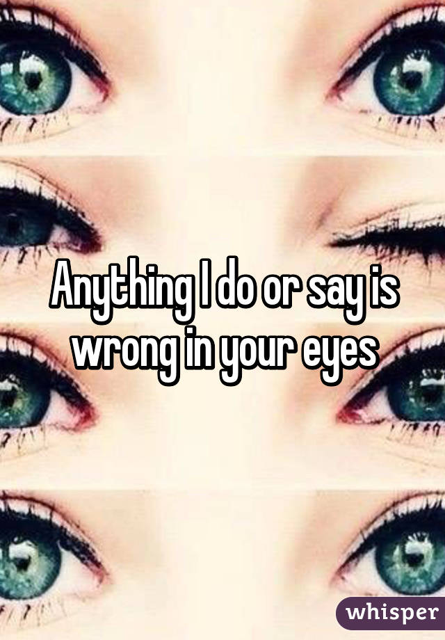 Anything I do or say is wrong in your eyes
