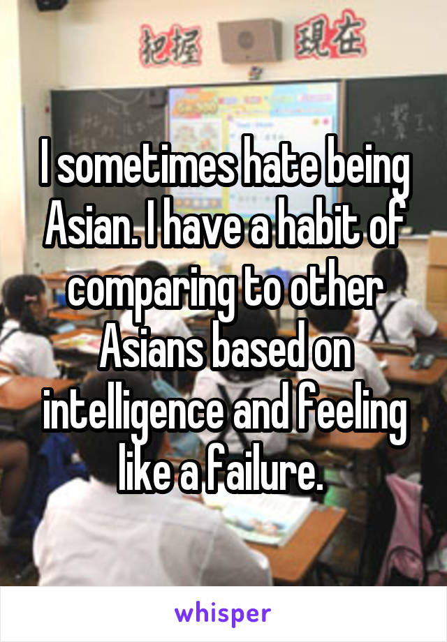 I sometimes hate being Asian. I have a habit of comparing to other Asians based on intelligence and feeling like a failure. 