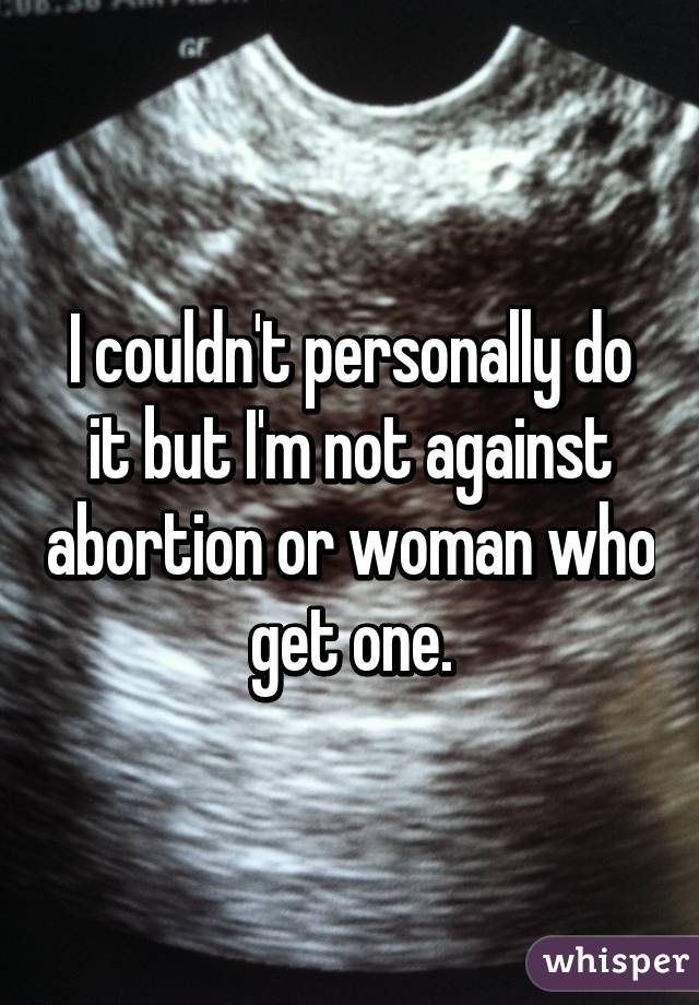 I couldn't personally do it but I'm not against abortion or woman who get one.