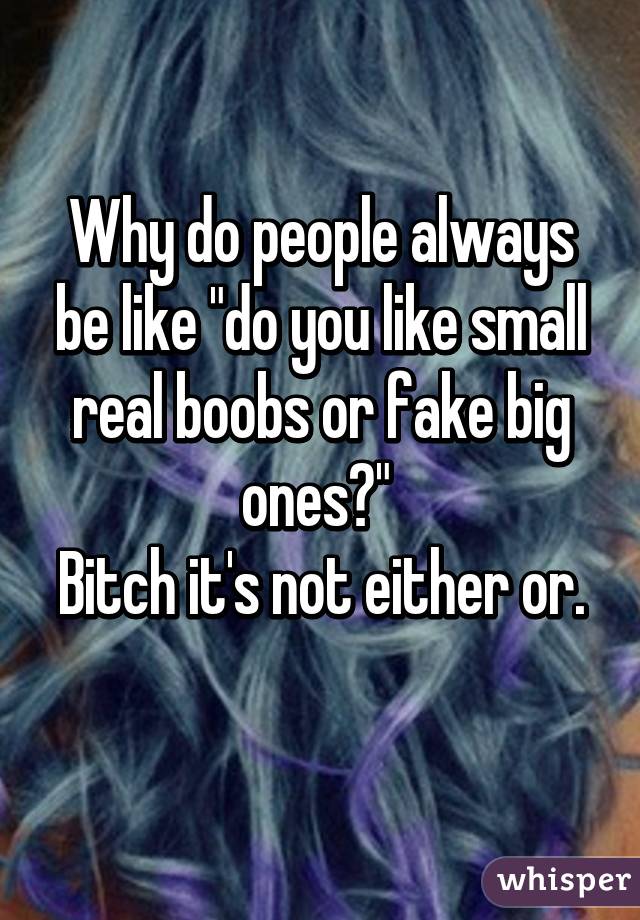 Why do people always be like "do you like small real boobs or fake big ones?" 
Bitch it's not either or. 