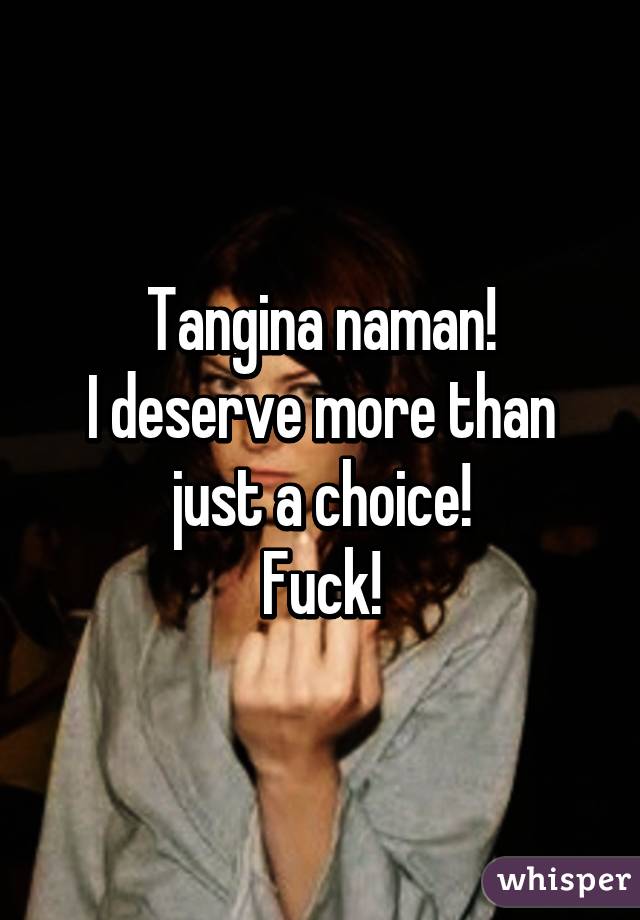 Tangina naman!
I deserve more than just a choice!
Fuck!
