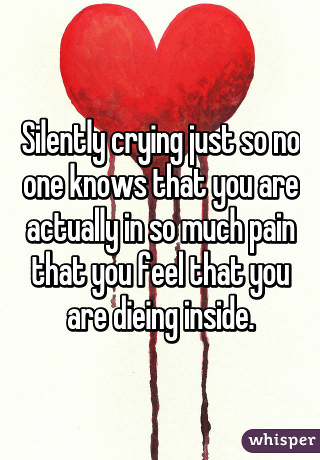 Silently crying just so no one knows that you are actually in so much pain that you feel that you are dieing inside.