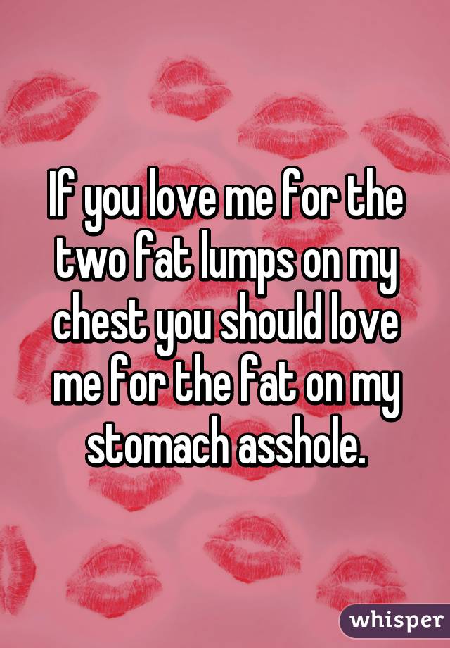 If you love me for the two fat lumps on my chest you should love me for the fat on my stomach asshole.