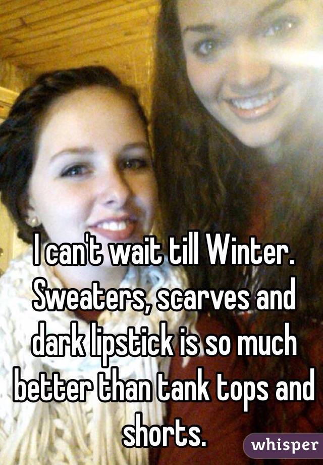 I can't wait till Winter. Sweaters, scarves and dark lipstick is so much better than tank tops and shorts. 