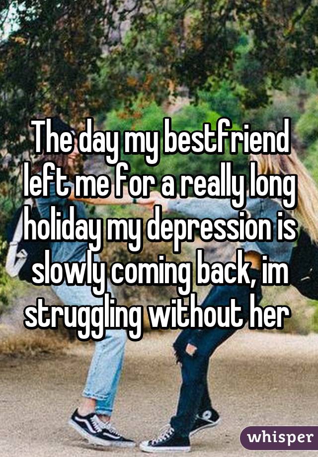 The day my bestfriend left me for a really long holiday my depression is slowly coming back, im struggling without her 