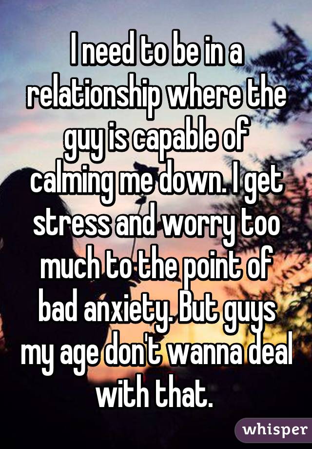 I need to be in a relationship where the guy is capable of calming me down. I get stress and worry too much to the point of bad anxiety. But guys my age don't wanna deal with that. 
