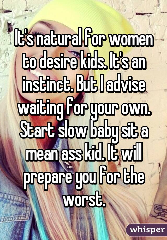 It's natural for women to desire kids. It's an instinct. But I advise waiting for your own. Start slow baby sit a mean ass kid. It will prepare you for the worst.