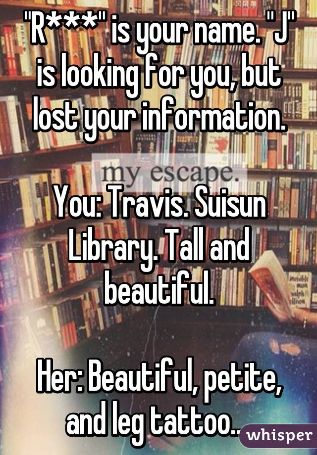"R***" is your name. "J" is looking for you, but lost your information.

You: Travis. Suisun Library. Tall and beautiful.

Her: Beautiful, petite, and leg tattoo....