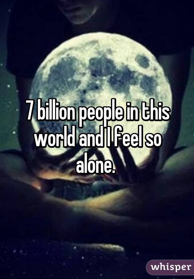 7 billion people in this world and I feel so alone. 