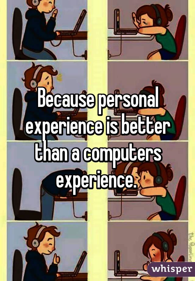 Because personal experience is better than a computers experience. 