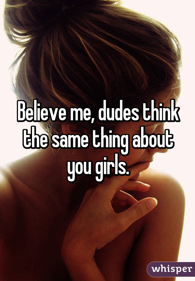 Believe me, dudes think the same thing about you girls.