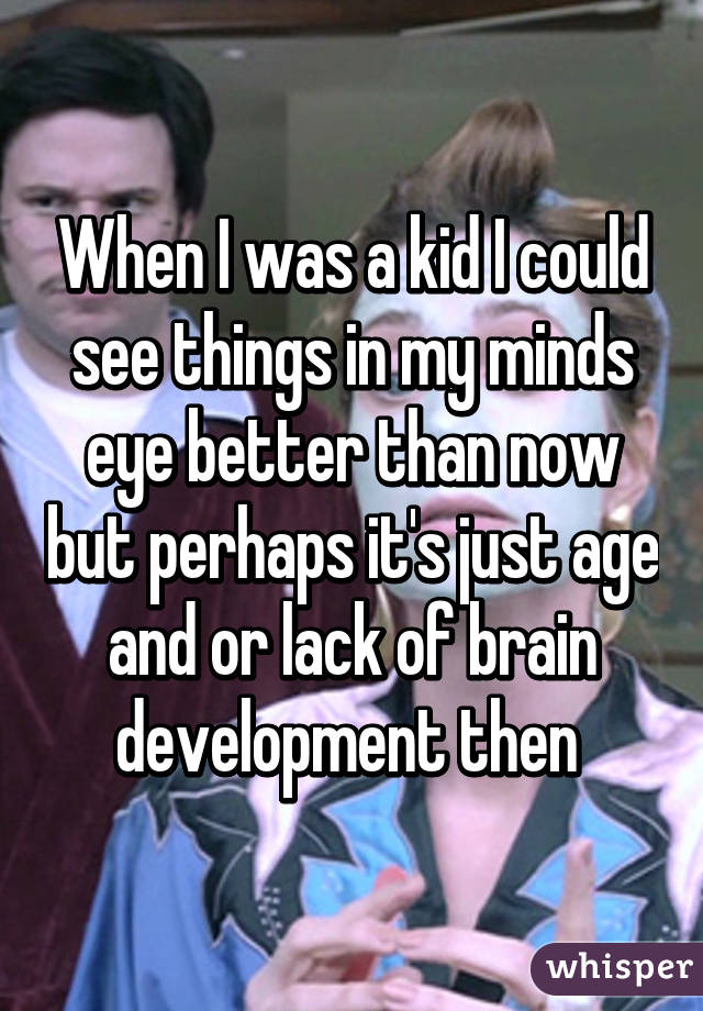 When I was a kid I could see things in my minds eye better than now but perhaps it's just age and or lack of brain development then 