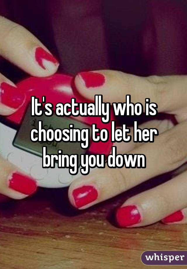 It's actually who is choosing to let her bring you down