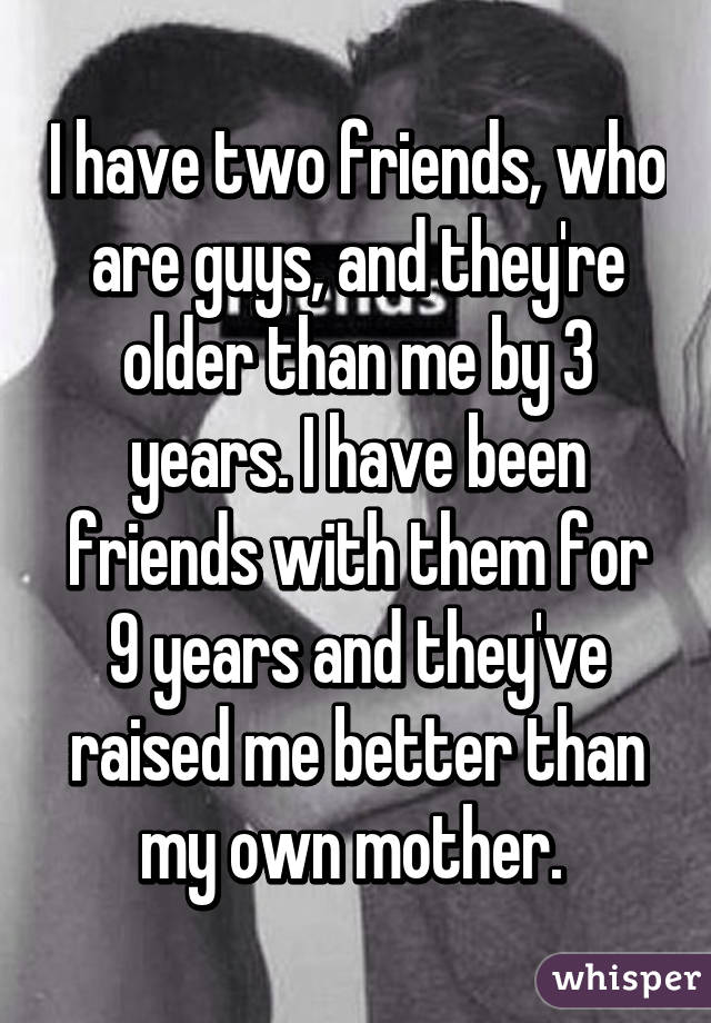 I have two friends, who are guys, and they're older than me by 3 years. I have been friends with them for 9 years and they've raised me better than my own mother. 