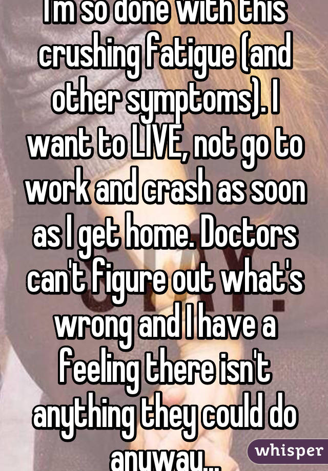 I'm so done with this crushing fatigue (and other symptoms). I want to LIVE, not go to work and crash as soon as I get home. Doctors can't figure out what's wrong and I have a feeling there isn't anything they could do anyway...