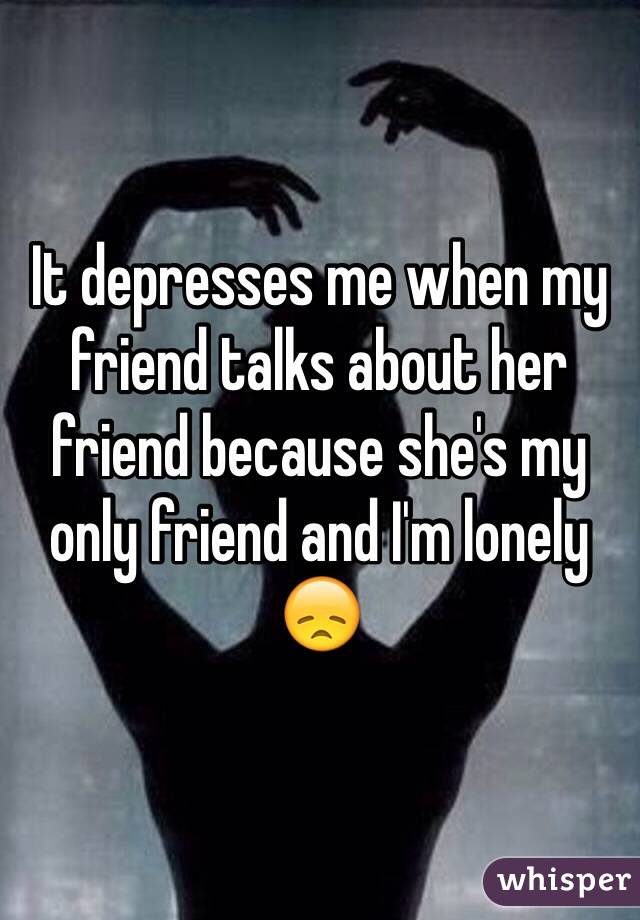 It depresses me when my friend talks about her friend because she's my only friend and I'm lonely 😞  