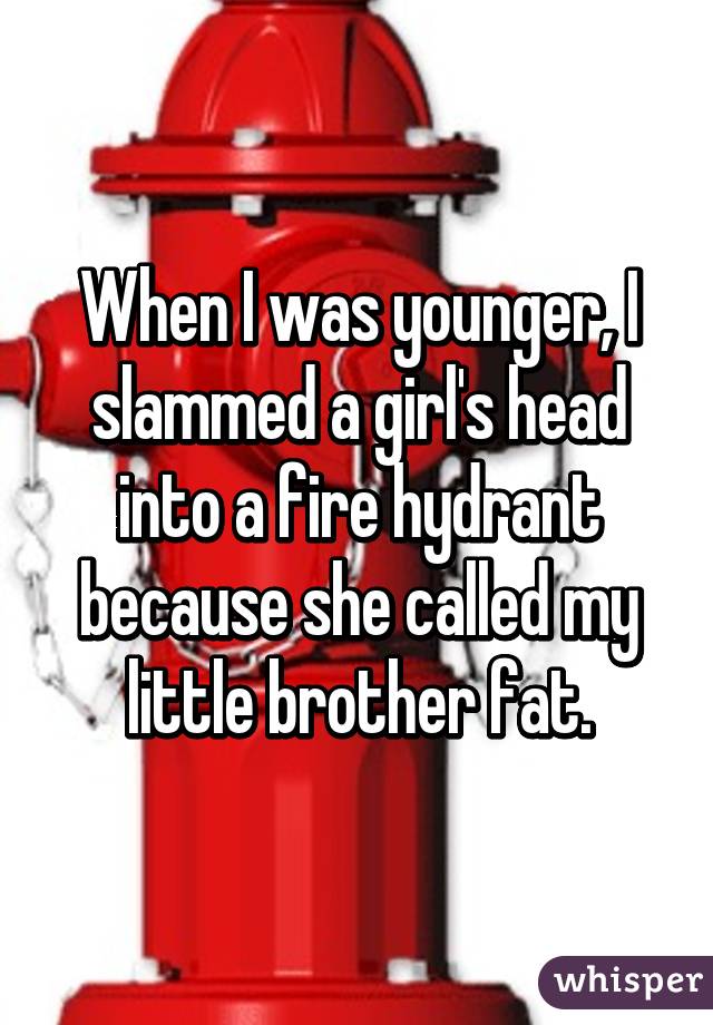 When I was younger, I slammed a girl's head into a fire hydrant because she called my little brother fat.