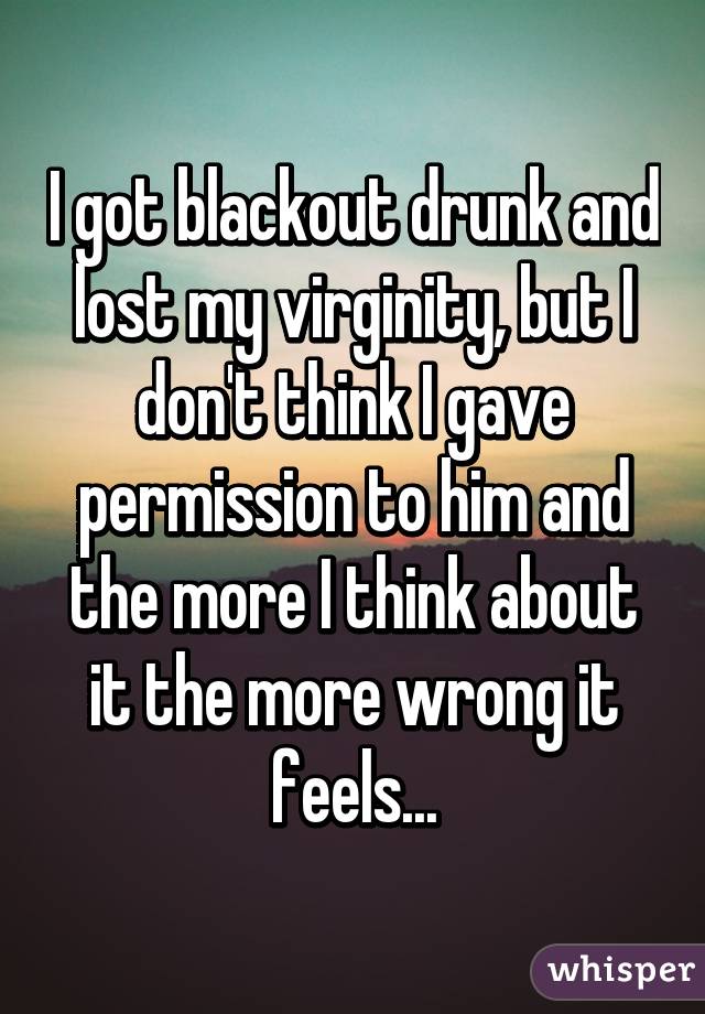 I got blackout drunk and lost my virginity, but I don't think I gave permission to him and the more I think about it the more wrong it feels...