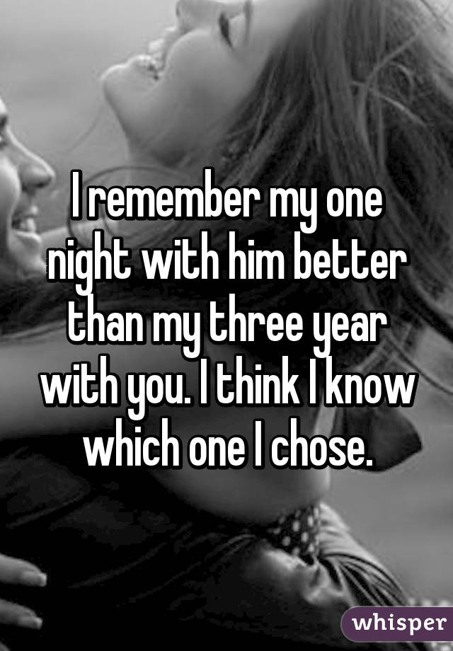 I remember my one night with him better than my three year with you. I think I know which one I chose.