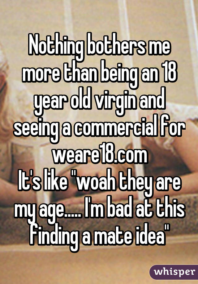 Nothing bothers me more than being an 18 year old virgin and seeing a commercial for weare18.com
It's like "woah they are my age..... I'm bad at this finding a mate idea"