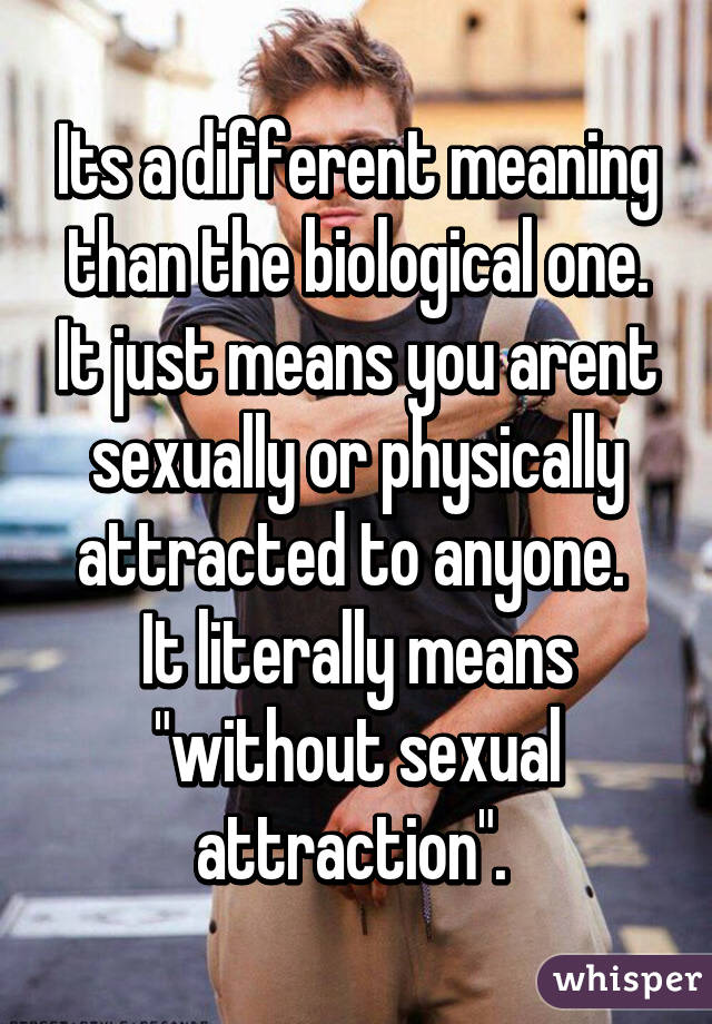 Its a different meaning than the biological one. It just means you arent sexually or physically attracted to anyone. 
It literally means "without sexual attraction". 