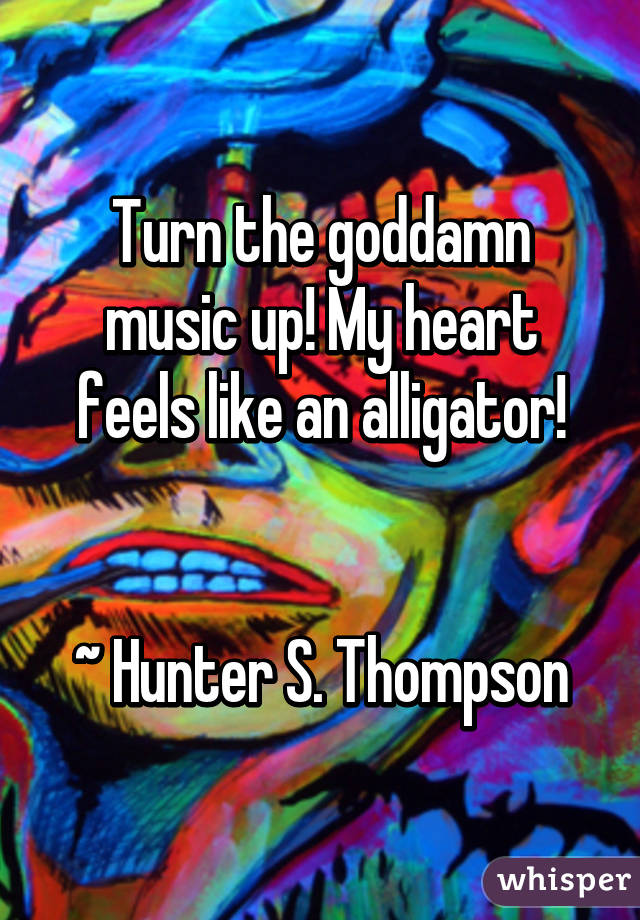 Turn the goddamn music up! My heart feels like an alligator!


~ Hunter S. Thompson