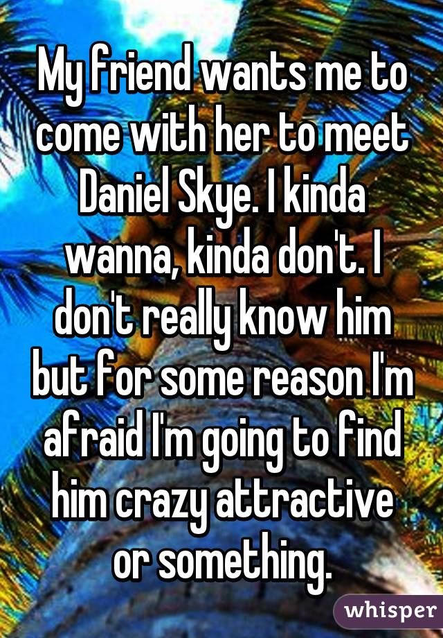 My friend wants me to come with her to meet Daniel Skye. I kinda wanna, kinda don't. I don't really know him but for some reason I'm afraid I'm going to find him crazy attractive or something.