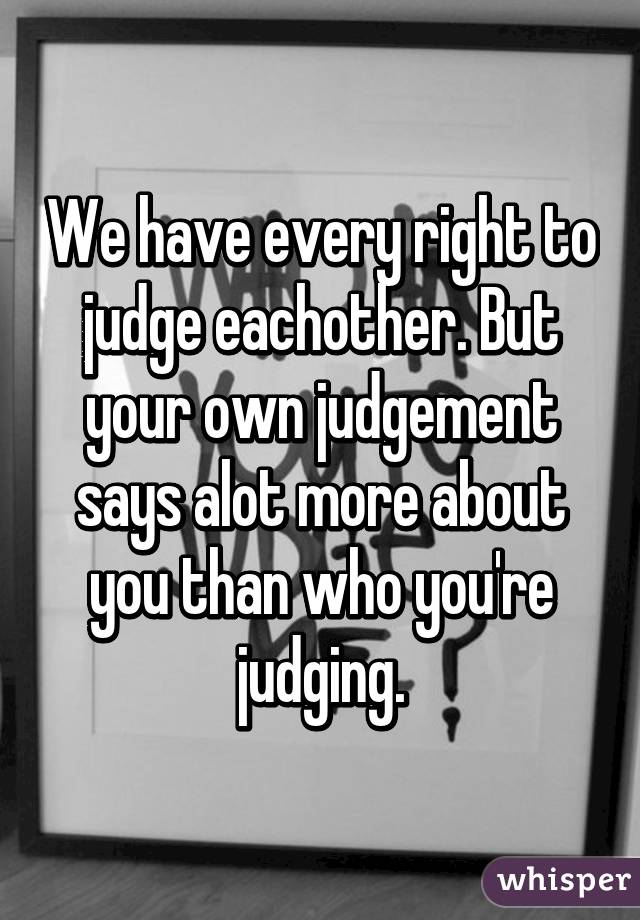 We have every right to judge eachother. But your own judgement says alot more about you than who you're judging.