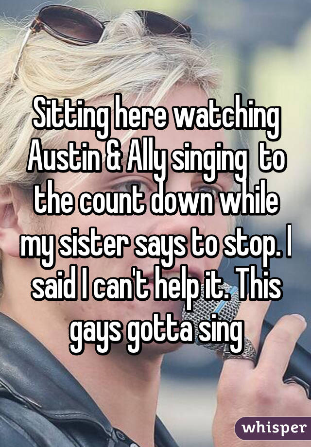 Sitting here watching Austin & Ally singing  to the count down while my sister says to stop. I said I can't help it. This gays gotta sing