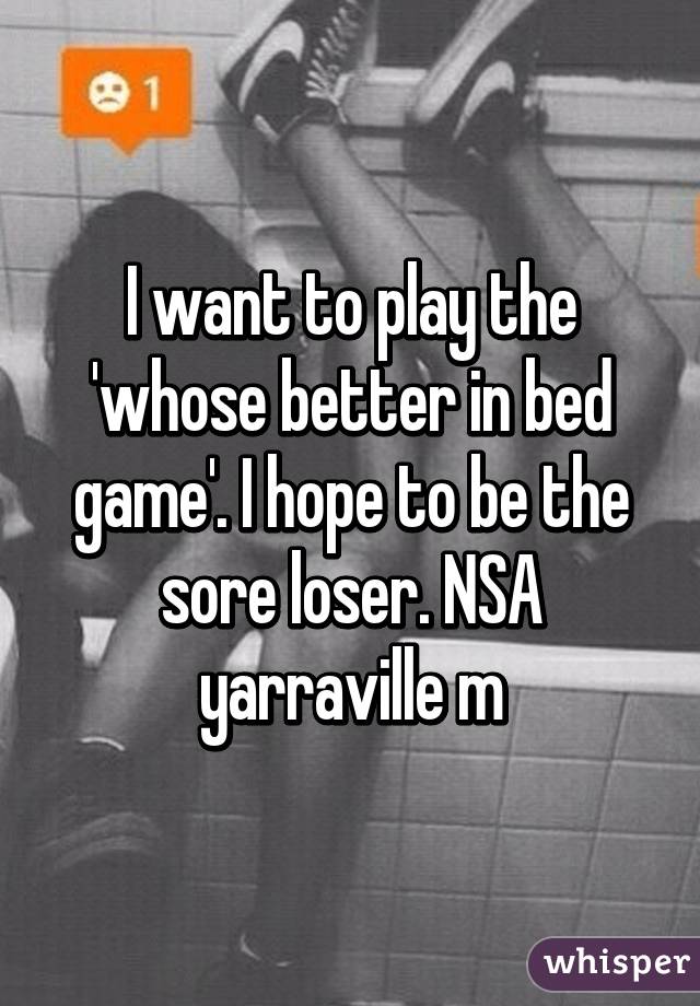 I want to play the 'whose better in bed game'. I hope to be the sore loser. NSA yarraville m