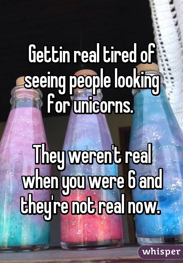 Gettin real tired of seeing people looking for unicorns. 

They weren't real when you were 6 and they're not real now. 
