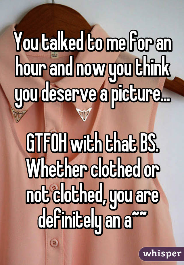 You talked to me for an hour and now you think you deserve a picture...

GTFOH with that BS.
Whether clothed or not clothed, you are definitely an a~~