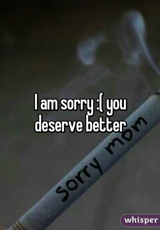 I am sorry :( you deserve better