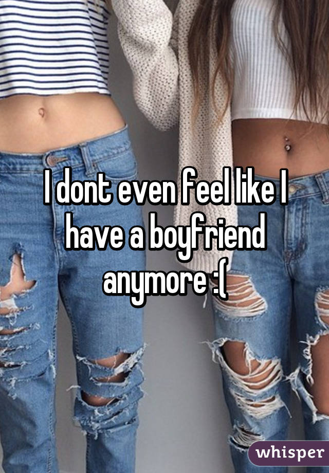 I dont even feel like I have a boyfriend anymore :(