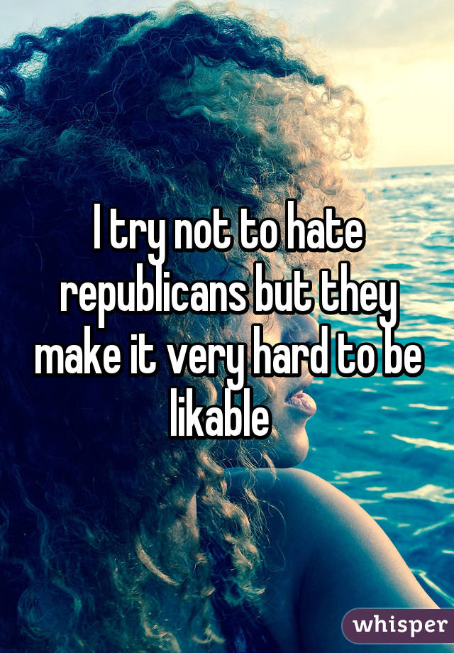 I try not to hate republicans but they make it very hard to be likable  