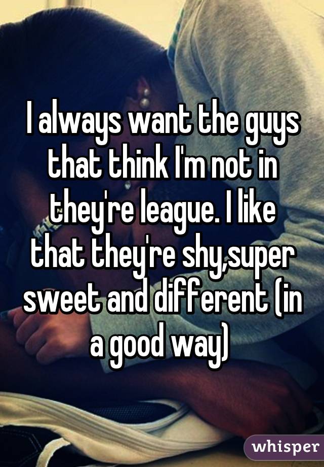I always want the guys that think I'm not in they're league. I like that they're shy,super sweet and different (in a good way) 