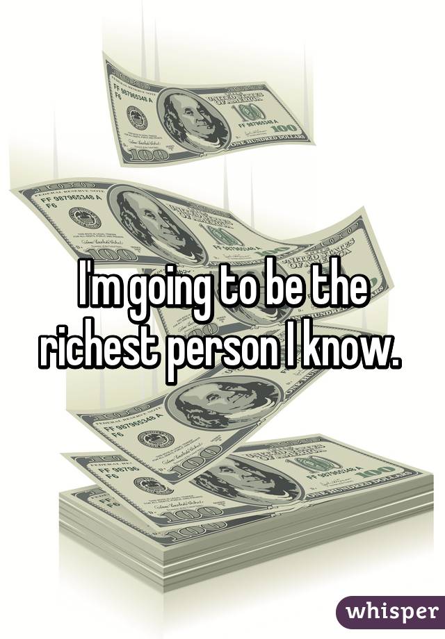 I'm going to be the richest person I know. 