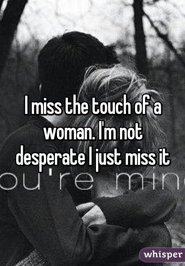 I miss the touch of a woman. I'm not desperate I just miss it