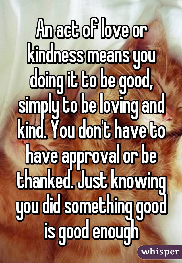 An act of love or kindness means you doing it to be good, simply to be loving and kind. You don't have to have approval or be thanked. Just knowing you did something good is good enough