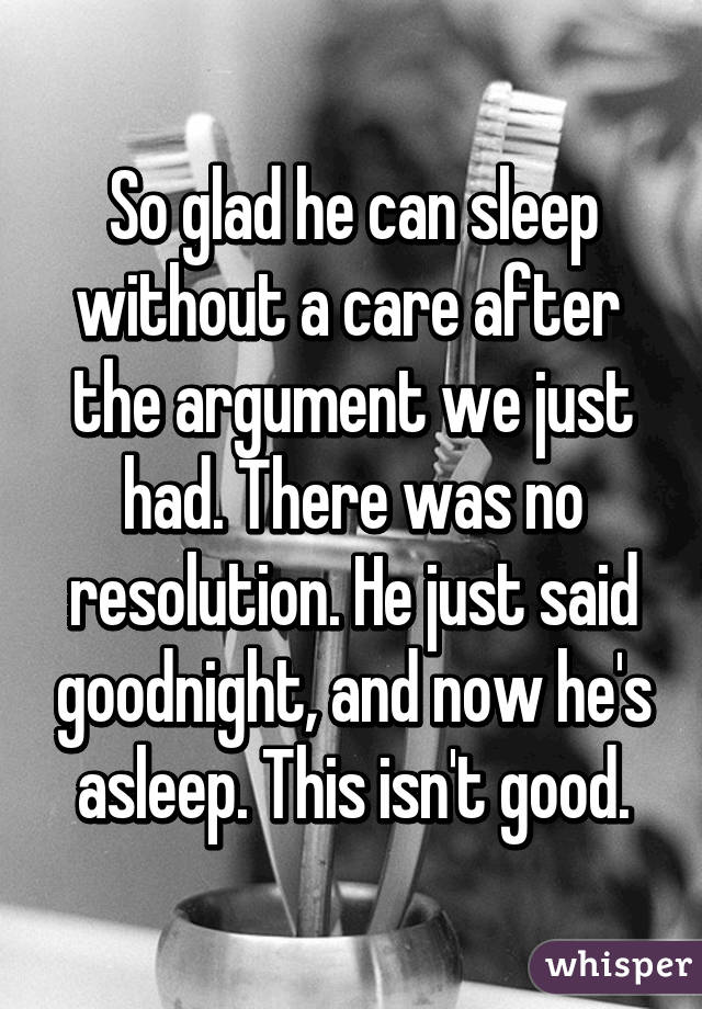 So glad he can sleep without a care after  the argument we just had. There was no resolution. He just said goodnight, and now he's asleep. This isn't good.