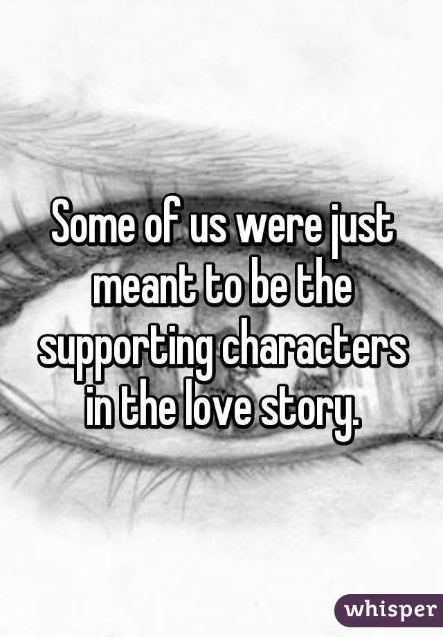 Some of us were just meant to be the supporting characters in the love story.