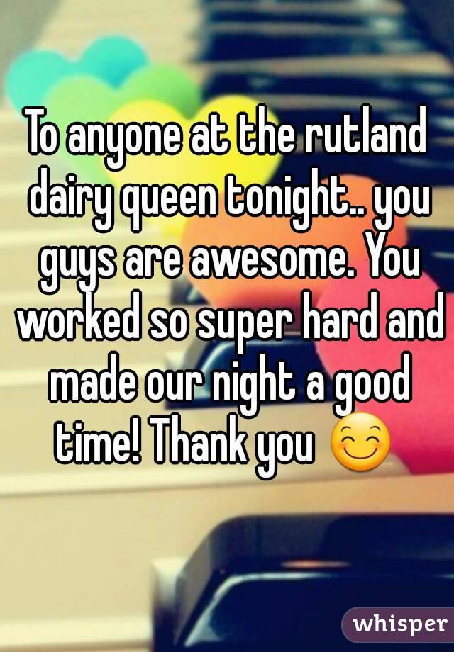 To anyone at the rutland dairy queen tonight.. you guys are awesome. You worked so super hard and made our night a good time! Thank you 😊 