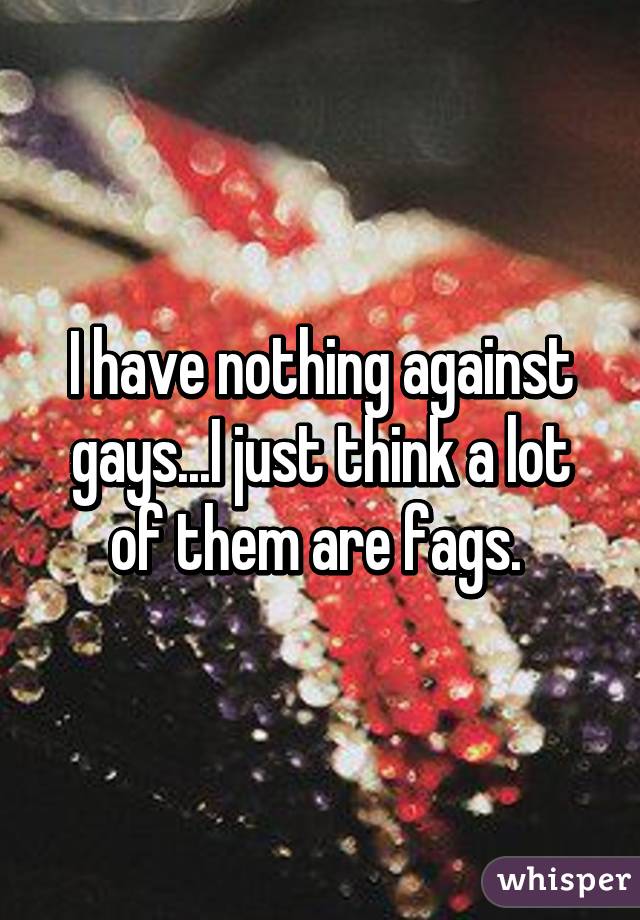 I have nothing against gays...I just think a lot of them are fags. 