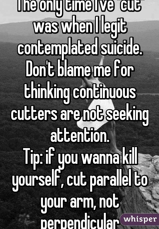 The only time I've "cut" was when I legit contemplated suicide. Don't blame me for thinking continuous cutters are not seeking attention.
Tip: if you wanna kill yourself, cut parallel to your arm, not perpendicular