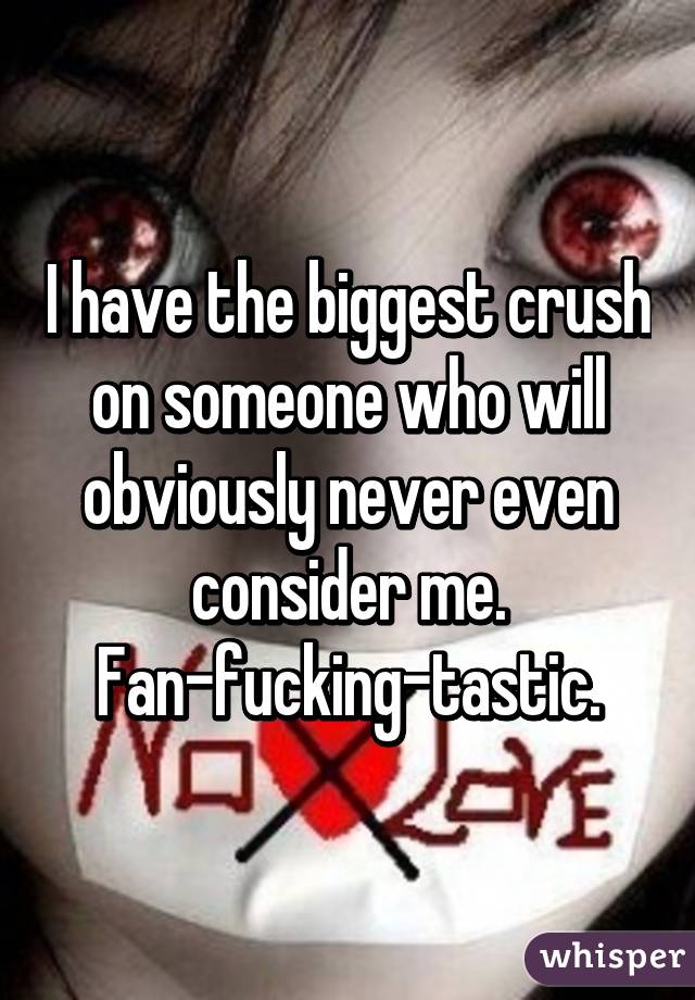 I have the biggest crush on someone who will obviously never even consider me. Fan-fucking-tastic.