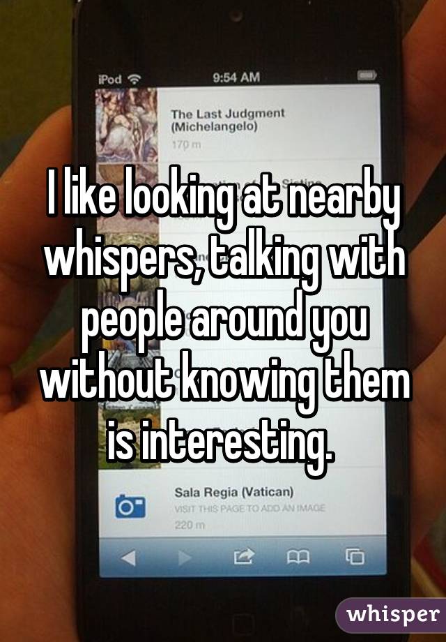 I like looking at nearby whispers, talking with people around you without knowing them is interesting. 