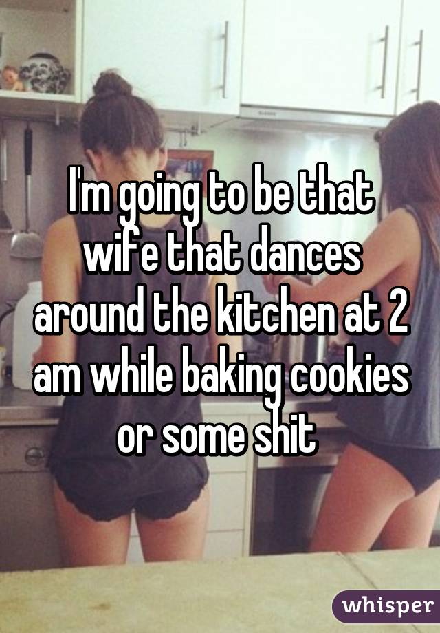 I'm going to be that wife that dances around the kitchen at 2 am while baking cookies or some shit 
