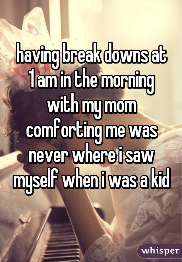 having break downs at 1 am in the morning with my mom comforting me was never where i saw myself when i was a kid 