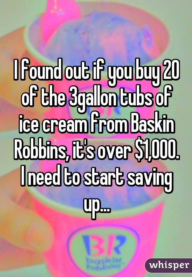 I found out if you buy 20 of the 3gallon tubs of ice cream from Baskin Robbins, it's over $1,000. I need to start saving up...